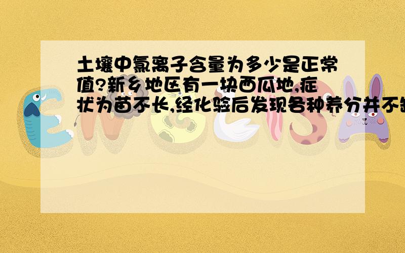 土壤中氯离子含量为多少是正常值?新乡地区有一块西瓜地,症状为苗不长,经化验后发现各种养分并不缺乏.初步怀疑可能是氯离子含量过高造成.但不知道氯离子含量为多少正常呢?