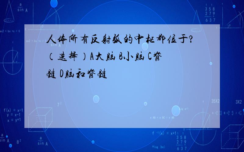 人体所有反射弧的中枢都位于?（选择）A大脑 B小脑 C脊髓 D脑和脊髓