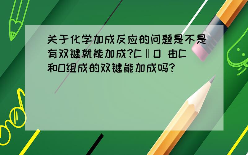 关于化学加成反应的问题是不是有双键就能加成?C‖O 由C和O组成的双键能加成吗?