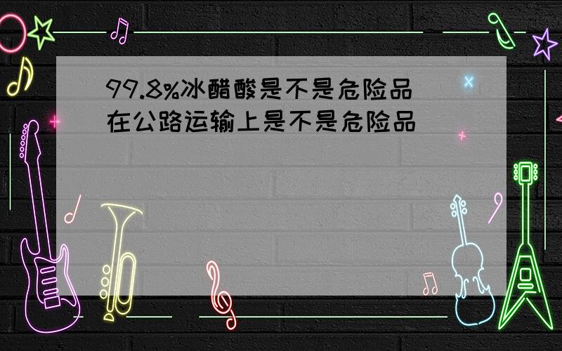 99.8%冰醋酸是不是危险品在公路运输上是不是危险品