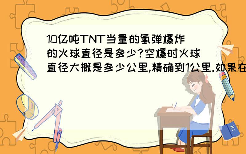 10亿吨TNT当量的氢弹爆炸的火球直径是多少?空爆时火球直径大概是多少公里,精确到1公里.如果在地面1米处爆炸,能砸直径为多少公里的一个坑?（注：10亿吨氢弹释放的能量约为广岛原子弹的6