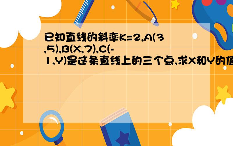 已知直线的斜率K=2,A(3,5),B(X,7),C(-1,Y)是这条直线上的三个点,求X和Y的值.