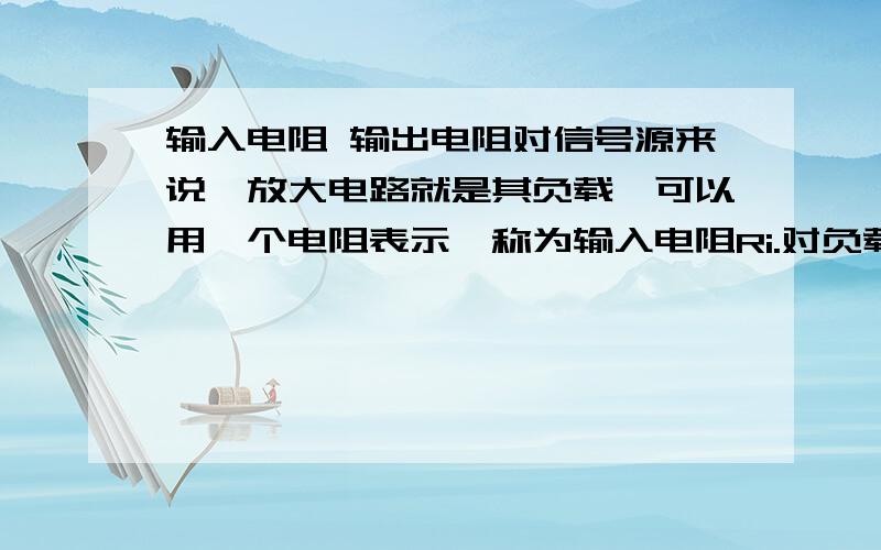 输入电阻 输出电阻对信号源来说,放大电路就是其负载,可以用一个电阻表示,称为输入电阻Ri.对负载RL来说,放大电路就是其信号源,可以用一个含内阻的电压源表示,其内阻称为输出电阻Ro.这怎