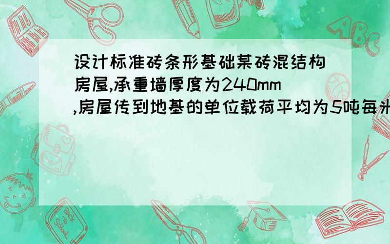 设计标准砖条形基础某砖混结构房屋,承重墙厚度为240mm,房屋传到地基的单位载荷平均为5吨每米,所在基地地耐力为8吨每平方米,采用标准砖条形基础,设计该房屋的基础大放脚,写出设计说明.