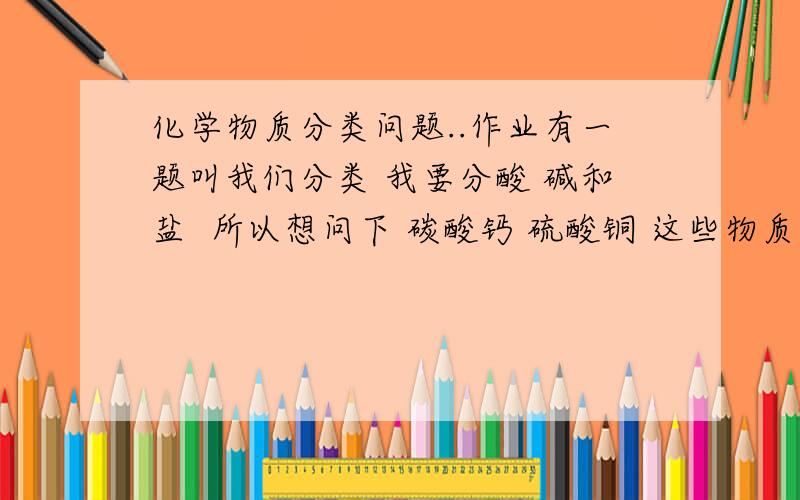 化学物质分类问题..作业有一题叫我们分类 我要分酸 碱和盐  所以想问下 碳酸钙 硫酸铜 这些物质的化学符号里 没有含H离子的算不算是酸啊?  没有含OH的算不算碱?那他们该被分为什么..