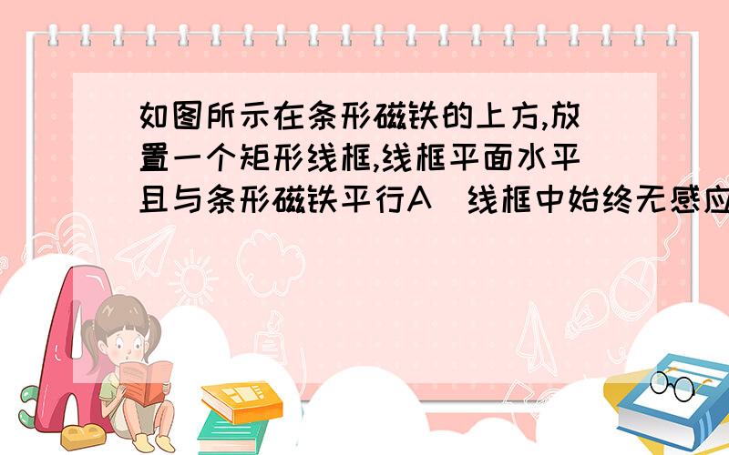 如图所示在条形磁铁的上方,放置一个矩形线框,线框平面水平且与条形磁铁平行A．线框中始终无感应电流 B．线框中始终有感应电流 C．线框中开始有感应电流,当线框运动到磁铁中部上方时