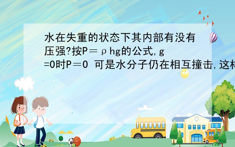 水在失重的状态下其内部有没有压强?按P＝ρhg的公式,g=0时P＝0 可是水分子仍在相互撞击,这样的话其内部还是会有压强啊?（而且分子的吸引力会把悬浮的水变成球状）