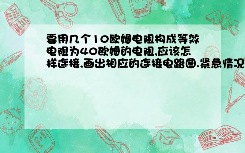 要用几个10欧姆电阻构成等效电阻为40欧姆的电阻,应该怎样连接,画出相应的连接电路图.紧急情况,