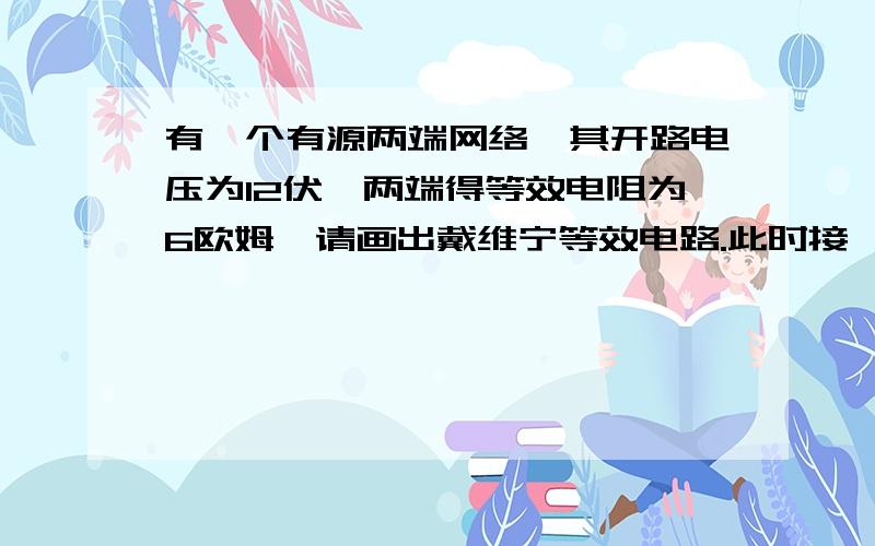 有一个有源两端网络,其开路电压为12伏,两端得等效电阻为6欧姆,请画出戴维宁等效电路.此时接一电阻,且该电阻获得最大功率,求该电阻阻值及功率.