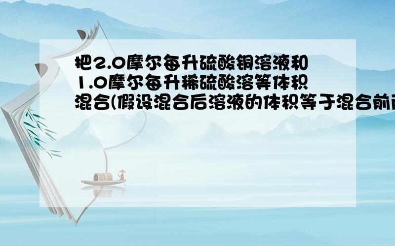 把2.0摩尔每升硫酸铜溶液和1.0摩尔每升稀硫酸溶等体积混合(假设混合后溶液的体积等于混合前两种溶液的体积之和.汁算:(1）混合夜中硫酸铜和稀硫酸的物质的量浓度.