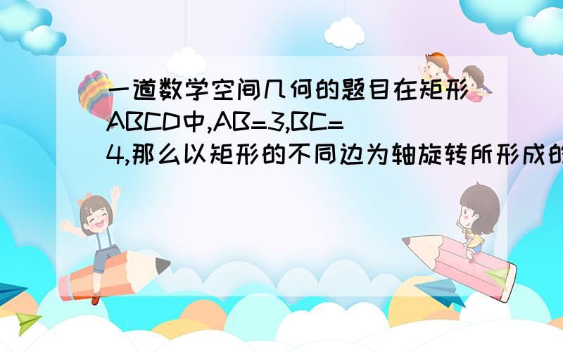 一道数学空间几何的题目在矩形ABCD中,AB=3,BC=4,那么以矩形的不同边为轴旋转所形成的几何体是否不同?为什么?说明理由