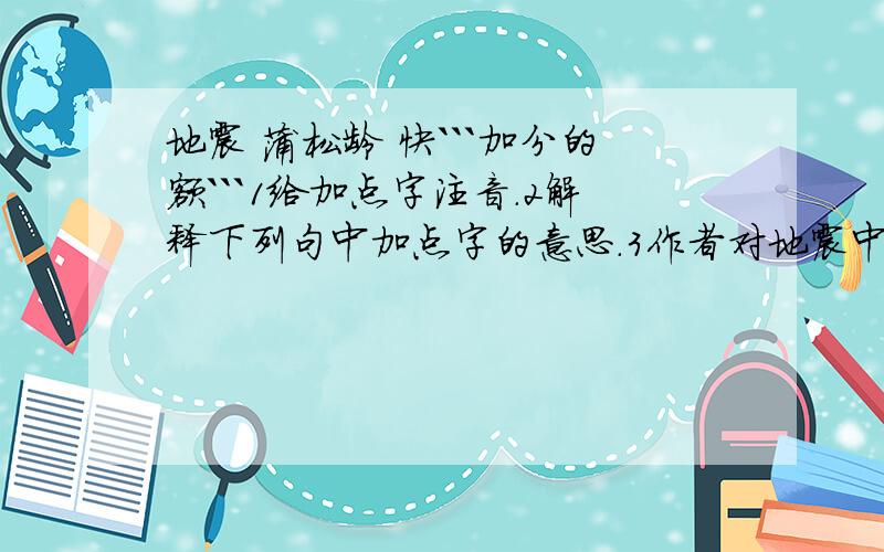 地震 蒲松龄 快```加分的额```1给加点字注音.2解释下列句中加点字的意思.3作者对地震中和地震后的景象,以及人们的反应作了详细的描写,使读者犹如身临其境,读短文,试填写下表.4本文是一时