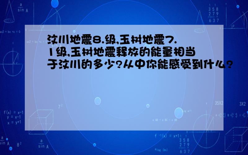 汶川地震8.级,玉树地震7.1级,玉树地震释放的能量相当于汶川的多少?从中你能感受到什么?