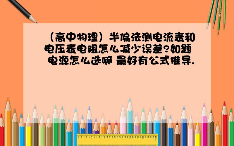 （高中物理）半偏法测电流表和电压表电阻怎么减少误差?如题 电源怎么选啊 最好有公式推导.