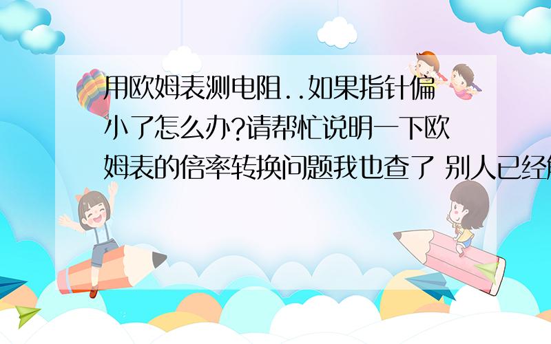 用欧姆表测电阻..如果指针偏小了怎么办?请帮忙说明一下欧姆表的倍率转换问题我也查了 别人已经解决的相似的问题..但是回答都太简短了欧姆表的指针偏小 说明电流小,电阻过大..如果想将