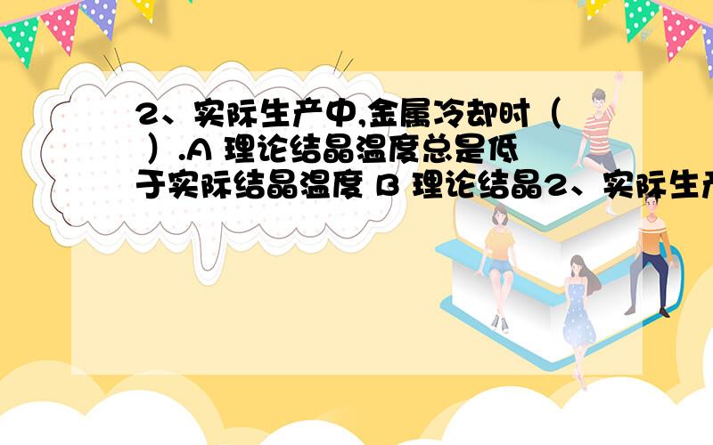 2、实际生产中,金属冷却时（ ）.A 理论结晶温度总是低于实际结晶温度 B 理论结晶2、实际生产中,金属冷却时（ ）.A 理论结晶温度总是低于实际结晶温度 B 理论结晶温度总是等于实际结晶温