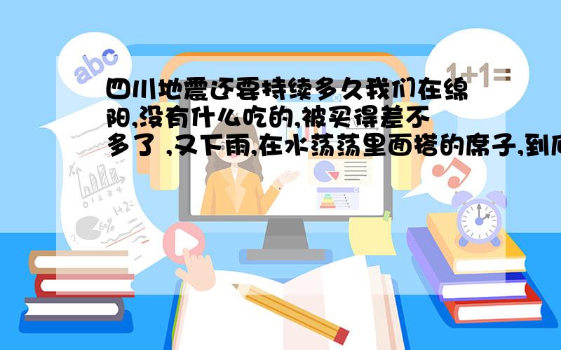 四川地震还要持续多久我们在绵阳,没有什么吃的,被买得差不多了 ,又下雨,在水荡荡里面搭的席子,到底还有多久