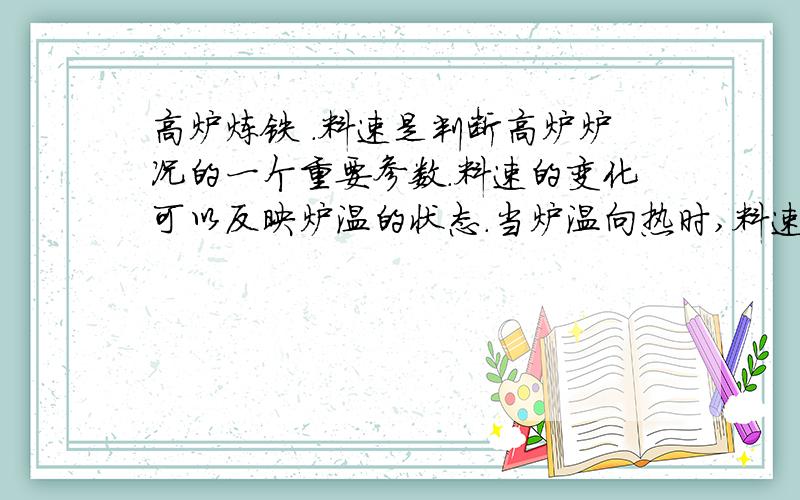 高炉炼铁 .料速是判断高炉炉况的一个重要参数.料速的变化可以反映炉温的状态.当炉温向热时,料速由快变慢,当炉温向凉时,料速由慢变快.