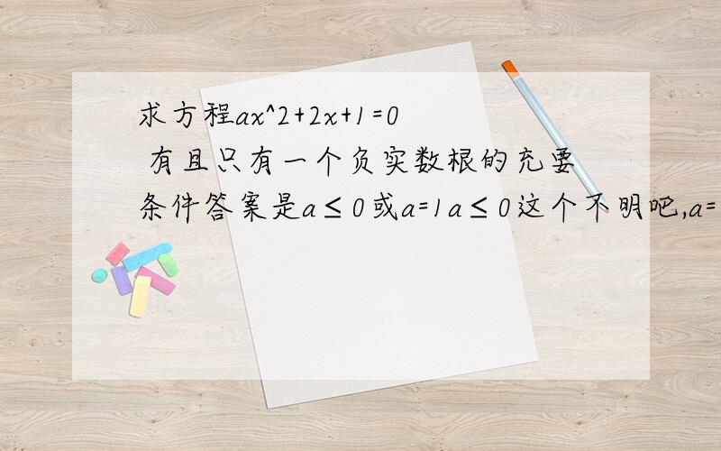 求方程ax^2+2x+1=0 有且只有一个负实数根的充要条件答案是a≤0或a=1a≤0这个不明吧,a=1是只有一个解且是负数,用△=0和-b/2a＜0这样求出来的,