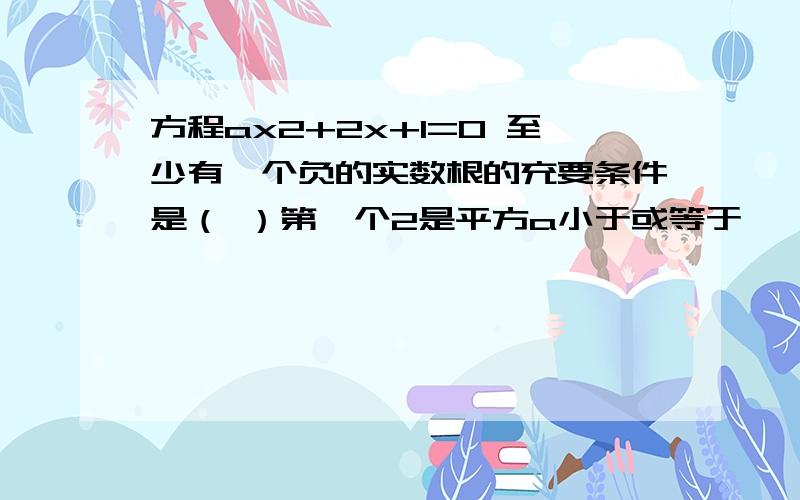 方程ax2+2x+1=0 至少有一个负的实数根的充要条件是（ ）第一个2是平方a小于或等于一