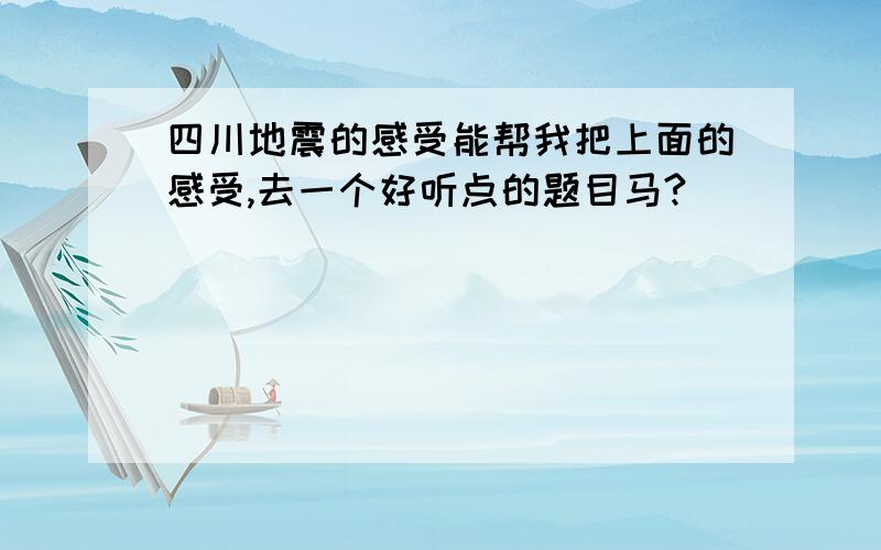 四川地震的感受能帮我把上面的感受,去一个好听点的题目马?