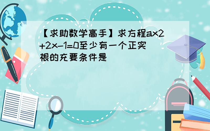 【求助数学高手】求方程ax2+2x-1=0至少有一个正实根的充要条件是