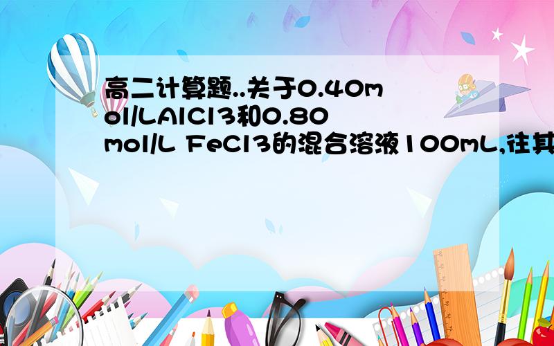 高二计算题..关于0.40mol/LAlCl3和0.80mol/L FeCl3的混合溶液100mL,往其中逐滴加入一定浓度的NaOH溶液现有0.40mol/LAlCl3和0.80mol/L FeCl3的混合溶液100mL,往其中逐滴加入一定浓度的NaOH溶液,当Al3+和Fe3+完全