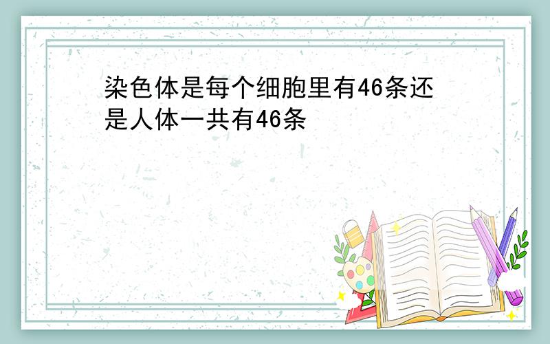 染色体是每个细胞里有46条还是人体一共有46条