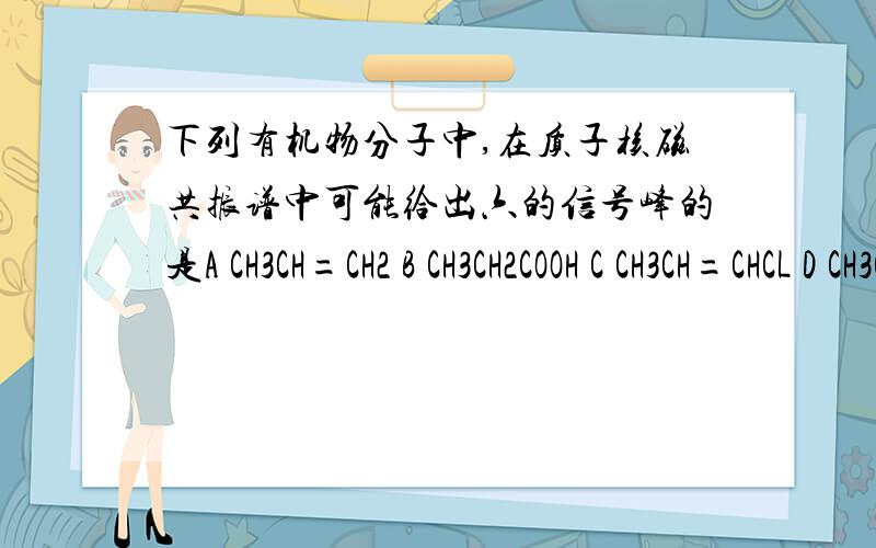 下列有机物分子中,在质子核磁共振谱中可能给出六的信号峰的是A CH3CH=CH2 B CH3CH2COOH C CH3CH=CHCL D CH3COOCH3