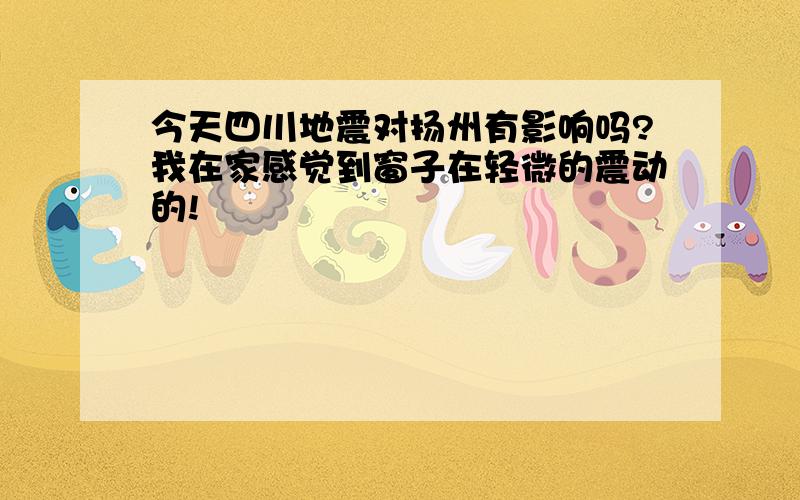 今天四川地震对扬州有影响吗?我在家感觉到窗子在轻微的震动的!