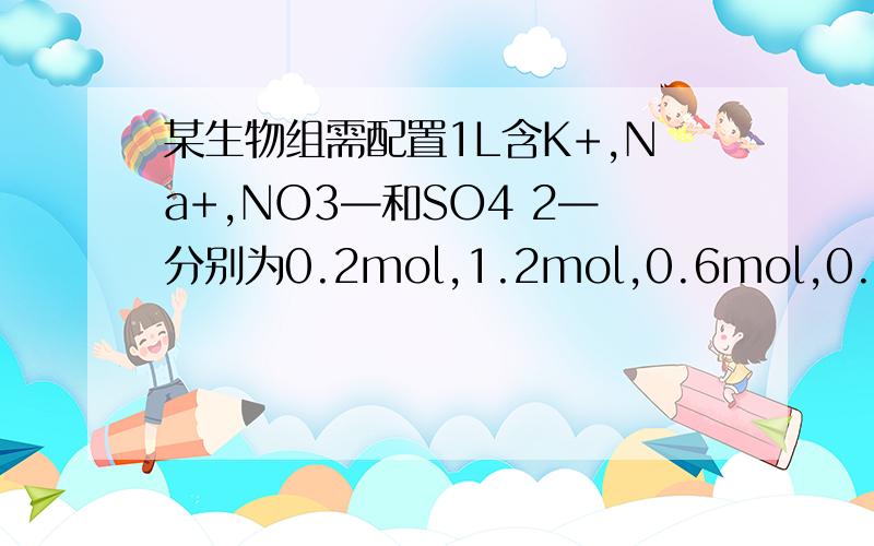 某生物组需配置1L含K+,Na+,NO3—和SO4 2—分别为0.2mol,1.2mol,0.6mol,0.4mol的营养液,需要那些物质物质的量分别为多少?（所用药品不能超过三种）