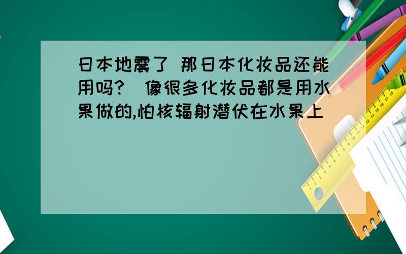 日本地震了 那日本化妆品还能用吗?（像很多化妆品都是用水果做的,怕核辐射潜伏在水果上）