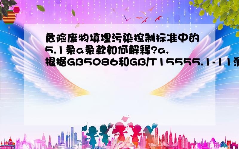 危险废物填埋污染控制标准中的5.1条a条款如何解释?a.根据GB5086和GB/T15555.1-11测得的废物浸出液中有一种或一种以上有害成分浓度超过GB5085.3中的标准值并低于表5-1中的允许进入填埋区控制限