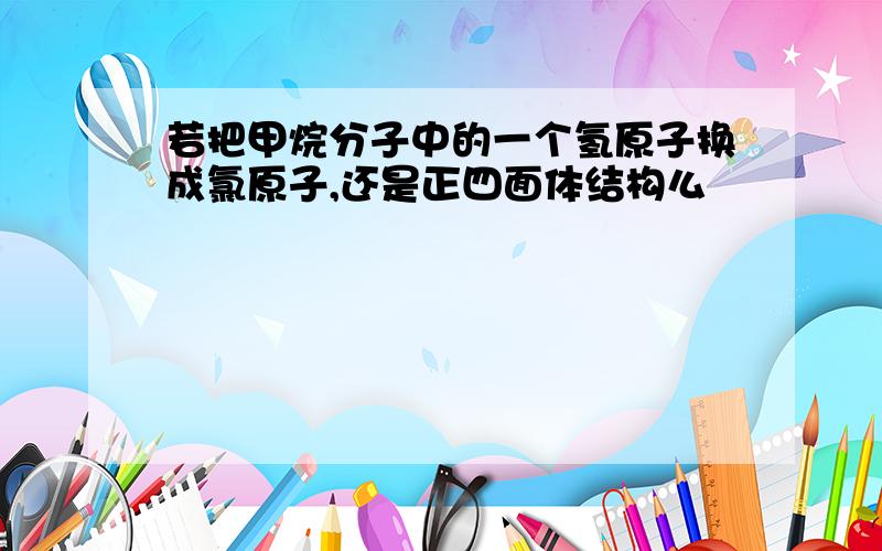 若把甲烷分子中的一个氢原子换成氯原子,还是正四面体结构么