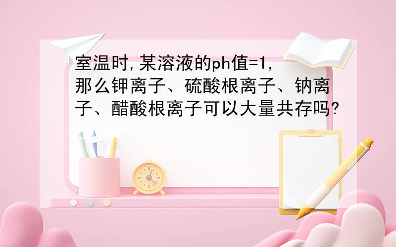 室温时,某溶液的ph值=1,那么钾离子、硫酸根离子、钠离子、醋酸根离子可以大量共存吗?