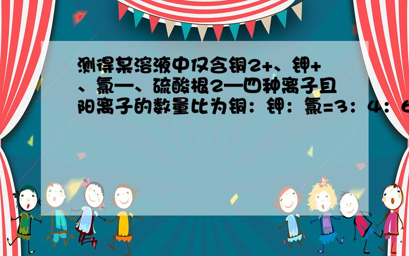 测得某溶液中仅含铜2+、钾+、氯—、硫酸根2—四种离子且阳离子的数量比为铜：钾：氯=3：4：6则硫酸根：氯离子的比值是解释一下呃。。。