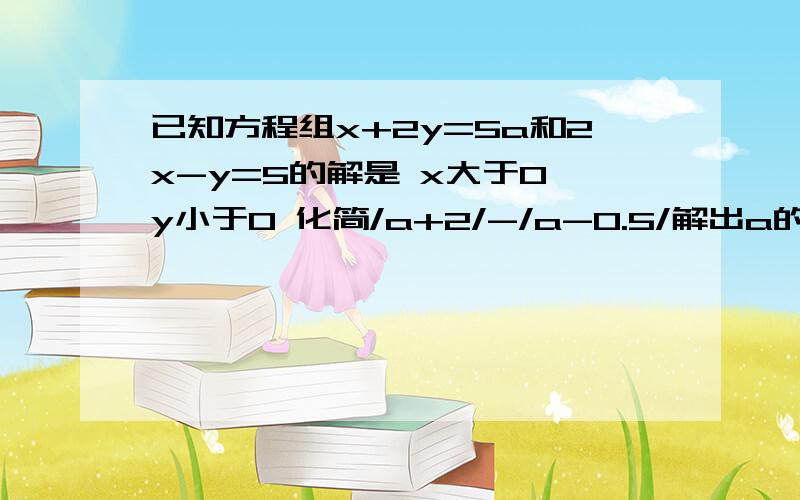 已知方程组x+2y=5a和2x-y=5的解是 x大于0 y小于0 化简/a+2/-/a-0.5/解出a的范围后，麻烦对绝对值的讲解细一点，