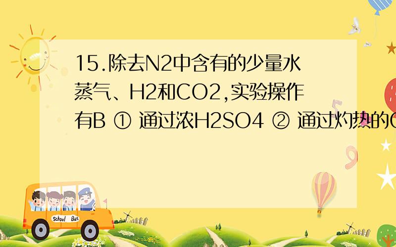 15.除去N2中含有的少量水蒸气、H2和CO2,实验操作有B ① 通过浓H2SO4 ② 通过灼热的CuO ③ 通过NaOH溶液 15.除去N2中含有的少量水蒸气、H2和CO2,实验操作有B① 通过浓H2SO4     ② 通过灼热的CuO   ③