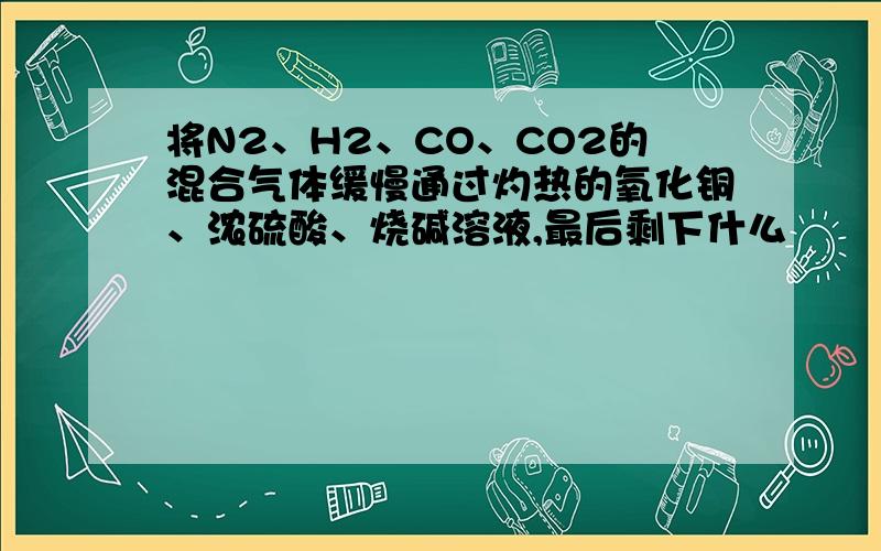将N2、H2、CO、CO2的混合气体缓慢通过灼热的氧化铜、浓硫酸、烧碱溶液,最后剩下什么