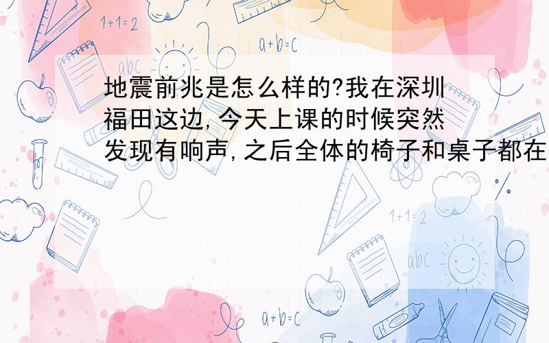 地震前兆是怎么样的?我在深圳福田这边,今天上课的时候突然发现有响声,之后全体的椅子和桌子都在晃动,自己感觉在摇动,好像过了10多秒吧,老师出去看了看,吩咐我们撤离,我们在操场上集中