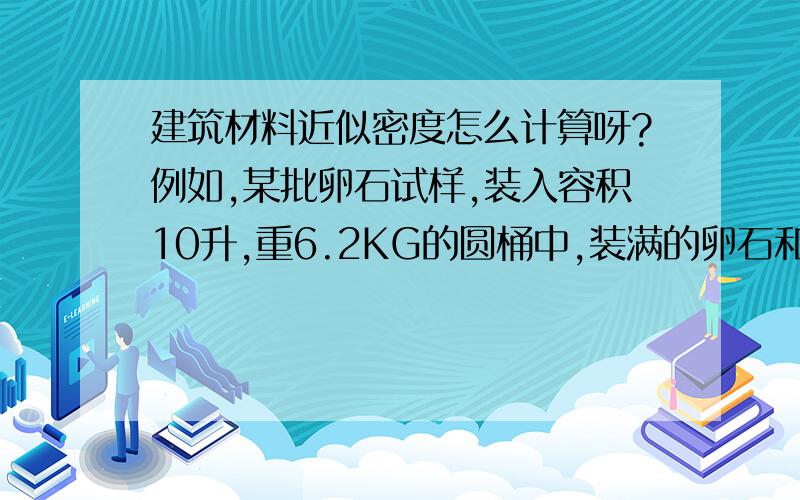 建筑材料近似密度怎么计算呀?例如,某批卵石试样,装入容积10升,重6.2KG的圆桶中,装满的卵石和桶总重为21.32kg,再往容器中装满水,称得总重为25.92KG,求卵石的近似密度.期待回答中.