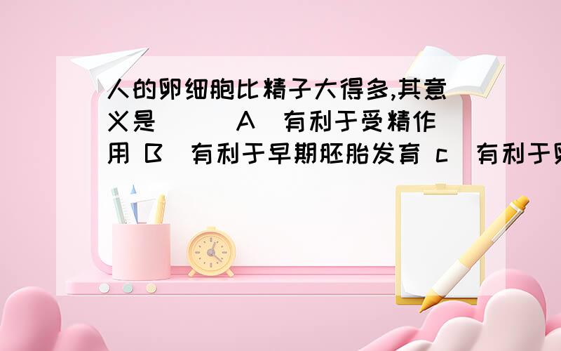 人的卵细胞比精子大得多,其意义是（ ） A．有利于受精作用 B．有利于早期胚胎发育 c．有利于卵细胞生存 D人的卵细胞比精子大得多,其意义是（ ）A．有利于早期胚胎发育 B．有利于受精作