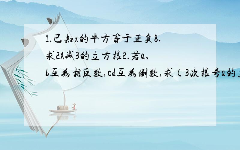 1．已知x的平方等于正负8,求2X减3的立方根2．若a、b互为相反数,cd互为倒数,求（3次根号a的立方加b的立方）加三次根号cd加1的值