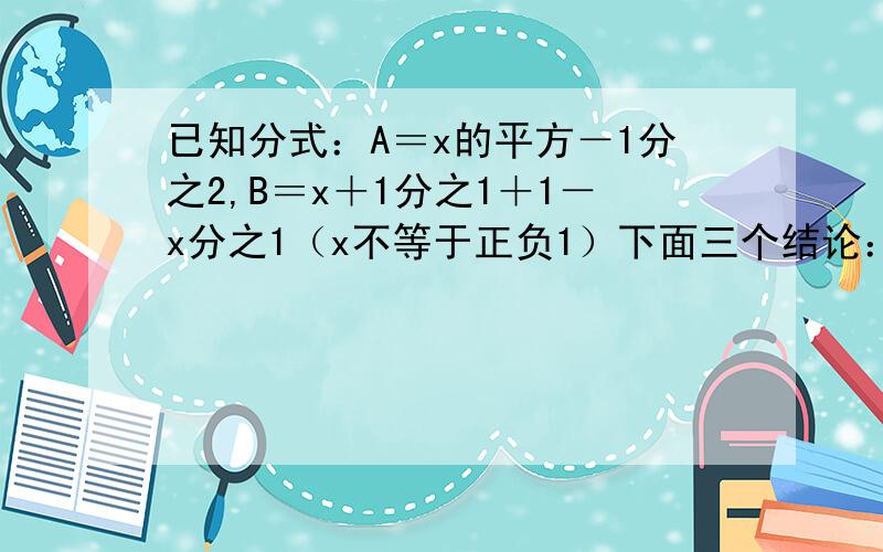 已知分式：A＝x的平方－1分之2,B＝x＋1分之1＋1－x分之1（x不等于正负1）下面三个结论：1.AB相等2.AB互为相反数3.AB互为倒数.请问哪个正确?为什么?