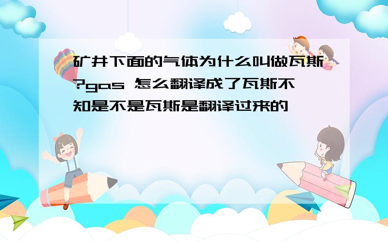 矿井下面的气体为什么叫做瓦斯?gas 怎么翻译成了瓦斯不知是不是瓦斯是翻译过来的