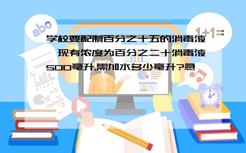 学校要配制百分之十五的消毒液,现有浓度为百分之二十消毒液500毫升.需加水多少毫升?急