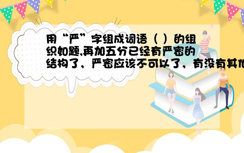 用“严”字组成词语（ ）的组织如题,再加五分已经有严密的结构了，严密应该不可以了，有没有其他的