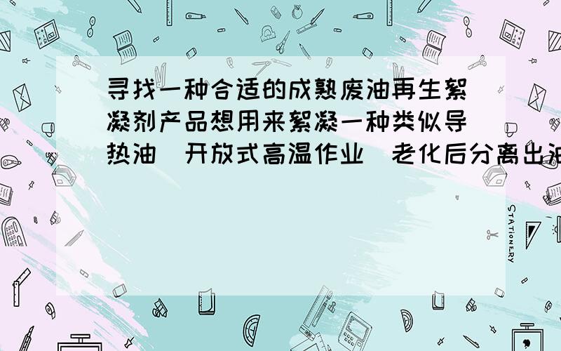 寻找一种合适的成熟废油再生絮凝剂产品想用来絮凝一种类似导热油（开放式高温作业）老化后分离出油渣、胶质类、沥青、炭黑及其他老化酸性物质,并通过沉降将其分离.