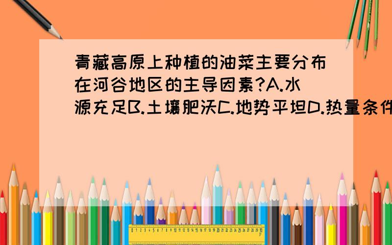 青藏高原上种植的油菜主要分布在河谷地区的主导因素?A.水源充足B.土壤肥沃C.地势平坦D.热量条件好