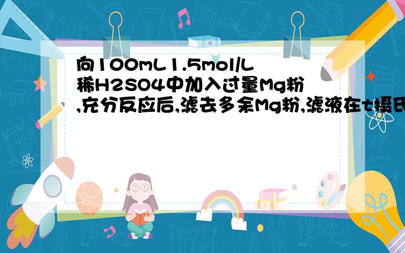 向100mL1.5mol/L稀H2SO4中加入过量Mg粉,充分反应后,滤去多余Mg粉,滤液在t摄氏度下恒温蒸发,当滤液...向100mL1.5mol/L稀H2SO4中加入过量Mg粉,充分反应后,滤去多余Mg粉,滤液在t摄氏度下恒温蒸发,当滤液